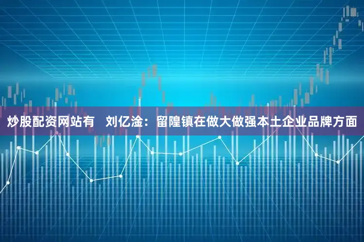炒股配资网站有   刘亿淦：留隍镇在做大做强本土企业品牌方面