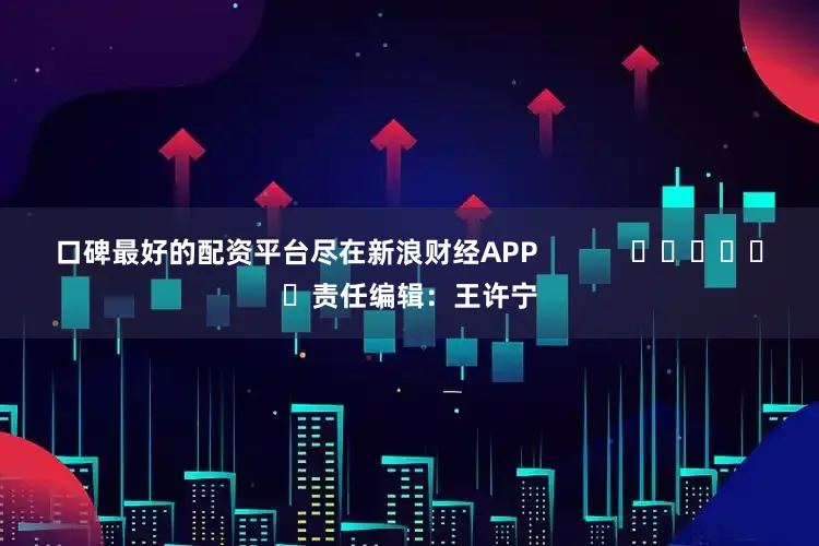 口碑最好的配资平台尽在新浪财经APP            						责任编辑：王许宁