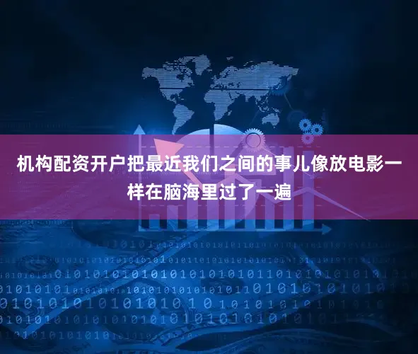 机构配资开户把最近我们之间的事儿像放电影一样在脑海里过了一遍