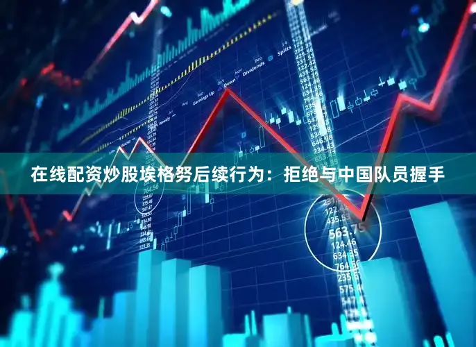 在线配资炒股埃格努后续行为：拒绝与中国队员握手