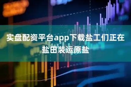 实盘配资平台app下载盐工们正在盐田装运原盐