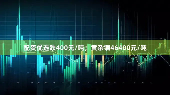 配资优选跌400元/吨；黄杂铜46400元/吨