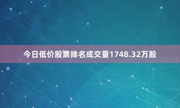 今日低价股票排名成交量1748.32万股