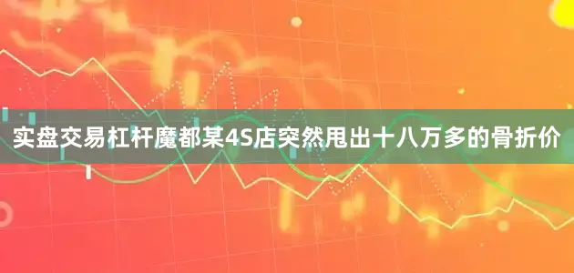 实盘交易杠杆魔都某4S店突然甩出十八万多的骨折价