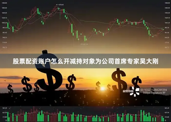 股票配资账户怎么开减持对象为公司首席专家吴大刚